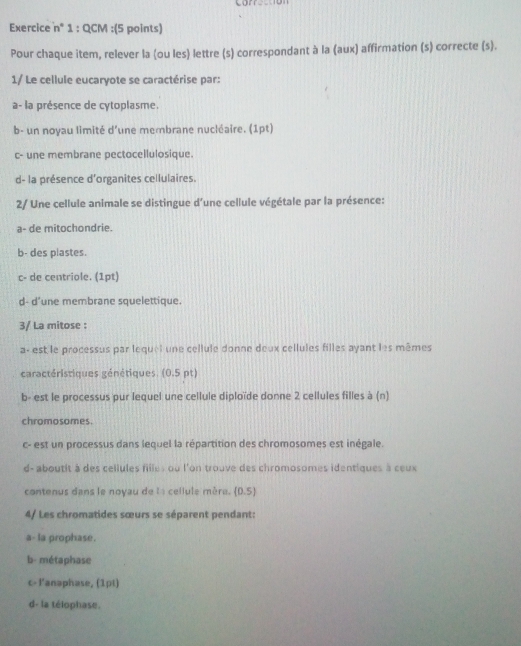 carr
Exercice n° 1 : QCM :(5 points)
Pour chaque item, relever la (ou les) lettre (s) correspondant à la (aux) affirmation (s) correcte (s).
1/ Le cellule eucaryote se caractérise par:
a- la présence de cytoplasme.
b- un noyau limité d'une membrane nucléaire. (1pt)
c- une membrane pectocellulosique.
d- la présence d'organites cellulaires.
2/ Une cellule animale se distingue d'une cellule végétale par la présence:
a- de mitochondrie.
b- des plastes.
c- de centriole. (1pt)
d- d'une membrane squelettique.
3/ La mitose :
a- est le processus par lequel une cellule donne deux cellules filles ayant les mêmes
caractéristiques génétiques. (0.5 pt)
b- est le processus pur lequel une cellule diploïde donne 2 cellules filles à (n)
chromosomes.
c- est un processus dans lequel la répartition des chromosomes est inégale.
d- aboutit à des cellules fille s ou l'on trouve des chromosomes identiques à ceux
contenus dans le noyau de la cellule mère. (0.5)
4/ Les chromatides sœurs se séparent pendant:
a- la prophase.
b- métaphase
c- l'anaphase, (1pt)
d- la télophase.