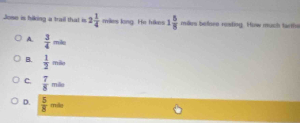 Jose is hiking a trail that is 2 1/4  miles long. He hikes 1 5/8  mies before resting. How much farthe
A.  3/4 mile
B.  1/2 mile
C.  7/8 mile
D.  5/8 mile