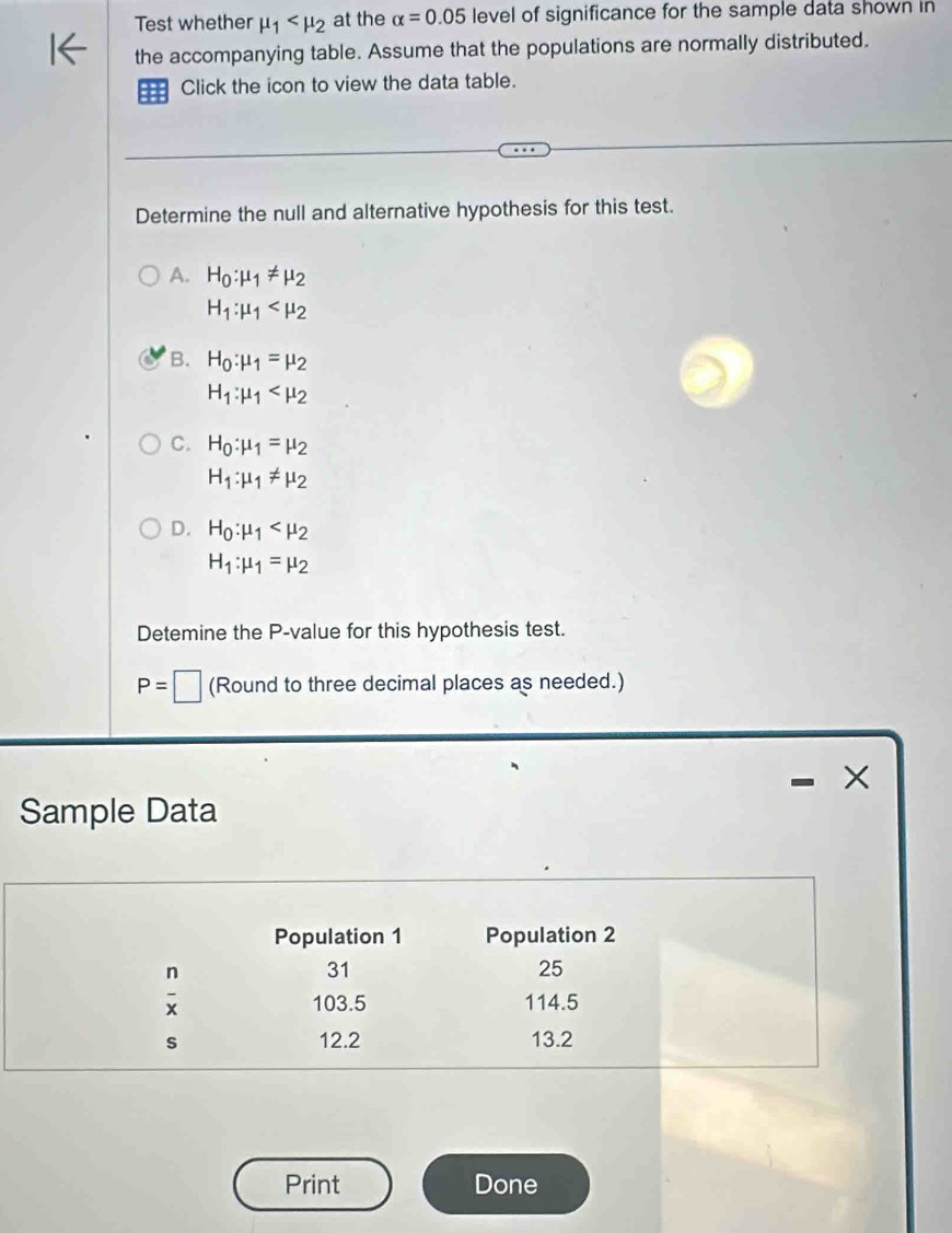 Test whether mu _1 at the alpha =0.05 level of significance for the sample data shown in
the accompanying table. Assume that the populations are normally distributed.
Click the icon to view the data table.
Determine the null and alternative hypothesis for this test.
A. H_0:mu _1!= mu _2
H_1:mu _1
B. H_0:mu _1=mu _2
H_1:mu _1
C. H_0:mu _1=mu _2
H_1:mu _1!= mu _2
D. H_0:mu _1
H_1:mu _1=mu _2
Detemine the P -value for this hypothesis test.
P=□ (Round to three decimal places as needed.)
×
Sample Data
Population 1 Population 2
 n/x 
31
25
103.5 114.5
s 12.2 13.2
Print Done