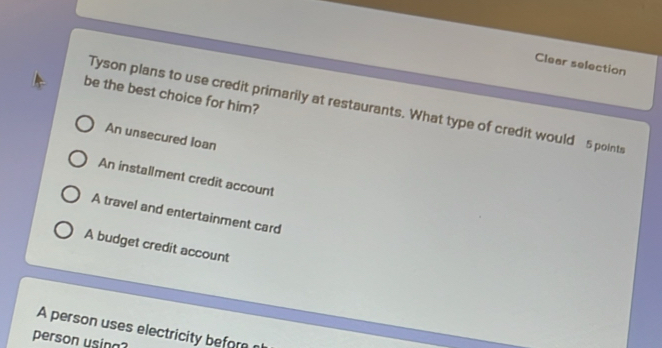 Clear selection
be the best choice for him?
Tyson plans to use credit primarily at restaurants. What type of credit would 5 points
An unsecured Ioan
An installment credit account
A travel and entertainment card
A budget credit account
A person uses electricity before 
person using?