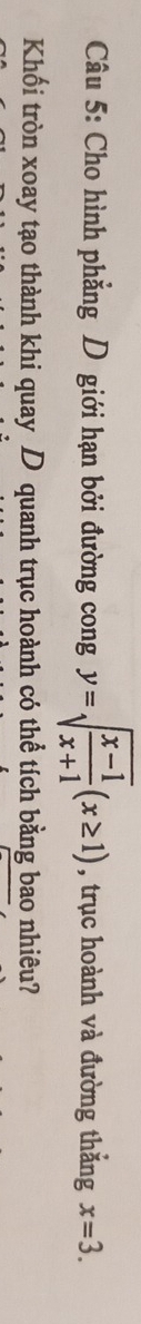 Cho hình phẳng D giới hạn bởi đường cong y=sqrt(frac x-1)x+1(x≥ 1) , trục hoành và đường thắng x=3. 
Khối tròn xoay tạo thành khi quay D quanh trục hoành có thể tích bằng bao nhiêu?