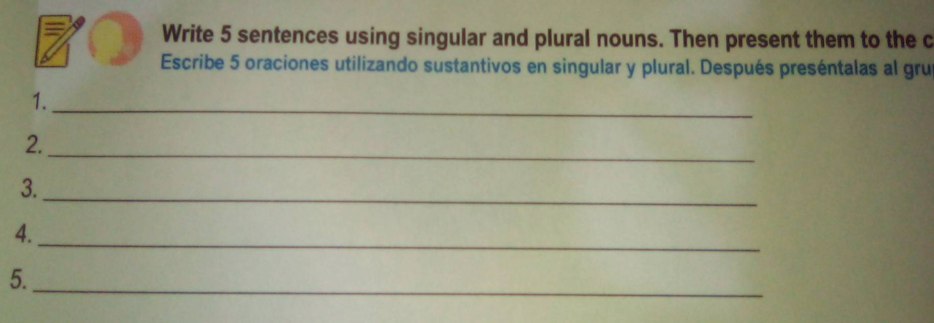 Write 5 sentences using singular and plural nouns. Then present them to the c 
Escribe 5 oraciones utilizando sustantivos en singular y plural. Después preséntalas al gru 
1._ 
2._ 
3._ 
_ 
4. 
5._