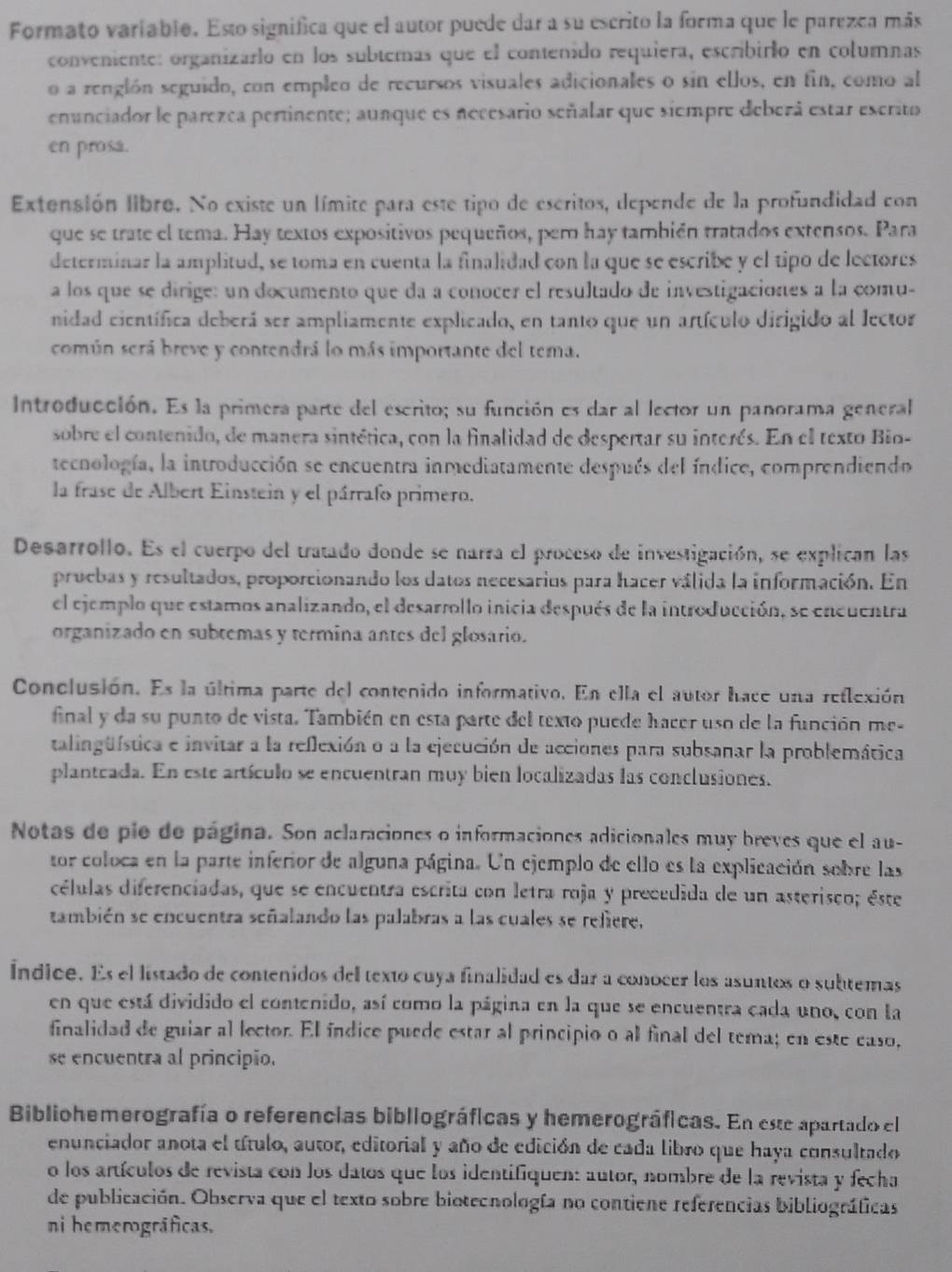 Formato variablo. Esto significa que el autor puede dar a su escrito la forma que le parezea más
conveniente: organizarlo en los subtemas que el contenido requiera, escribirlo en columnas
o a renglón seguido, con empleo de recursos visuales adicionales o sin ellos, en fin, como al
enunciador le parezca pertinente; aunque es necesario señalar que siempre deberá estar escrito
en prosa.
Extensión libro. No existe un límite para este tipo de escritos, depende de la profundidad con
que se trate el tema. Hay textos expositivos pequeños, per hay también tratados extensos. Para
determinar la amplitud, se toma en cuenta la finalidad con la que se escribe y el tipo de lectores
a los que se dirige: un documento que da a conocer el resultado de investigaciones a la comu-
nidad científica deberá ser ampliamente explicado, en tanto que un artículo dirigido al lector
común será breve y contendrá lo más importante del tema.
Introducción. Es la primera parte del escrito; su función es dar al lector un panorama general
sobre el contenido, de manera sintética, con la finalidad de despertar su interés. En el texto Bio-
tecnología, la introducción se encuentra inmediatamente después del índice, comprendiendo
la frase de Albert Einstein y el párrafo primero.
Desarrollo. Es el cuerpo del tratado donde se narra el proceso de investigación, se explican las
pruebas y resultados, proporcionando los datos necesarios para hacer válida la información. En
el ejemplo que estamos analizando, el desarrollo inicia después de la introducción, se encuentra
organizado en subtemas y termina antes del glosario.
Conclusión. Es la última parte del contenido informativo. En ella el autor hace una reflexión
final y da su punto de vista. También en esta parte del texto puede hacer uso de la función me-
talingüística e invitar a la reflexión o a la ejecución de acciones para subsanar la problemática
planteada. En este artículo se encuentran muy bien localizadas las conclusiones.
Notas de pie de página. Son aclaraciones o informaciones adicionales muy breves que el au-
tor coloca en la parte inferior de alguna página. Un ejemplo de ello es la explicación sobre las
células diferenciadas, que se encuentra escrita con letra roja y precedida de un asterisco; éste
también se encuentra señalando las palabras a las cuales se refiere,
Índice. Es el listado de contenidos del texto cuya finalidad es dar a conocer los asuntos o subtemas
en que está dividido el contenido, así como la página en la que se encuentra cada uno, con la
finalidad de guiar al lector. El índice puede estar al principio o al final del tema; en este easo,
se encuentra al principio.
Bibliohemerografía o referencias bibliográficas y hemerográficas. En este apartado el
enunciador anota el título, autor, editorial y año de edición de cada libro que haya consultado
o los artículos de revista con los datos que los identifiquen: autor, nombre de la revista y fecha
de publicación. Observa que el texto sobre bioteenología no contiene referencias bibliográficas
ni hemerográficas.