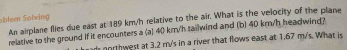 blem Solving 
An airplane flies due east at 189 km/h relative to the air. What is the velocity of the plane 
relative to the ground if it encounters a (a) 40 km/h tailwind and (b) 40 km/h headwind? 
ds northwest at 3.2 m/s in a river that flows east at 1.67 m/s. What is