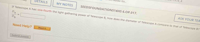 DETAILS 
1 Büilder Giz 1978-4 
MY NOTES SEEDSFOUNDATIONS14HS 6.OP.017.
frac D_AD_B=| =□ 
If Telescope A has one-fourth the light gathering power of Telescope B, how does the diameter of Telescope A compare to that of Telescope B? 
ASK YOUR TEA 
Need Help? Read It 
Submit Answer