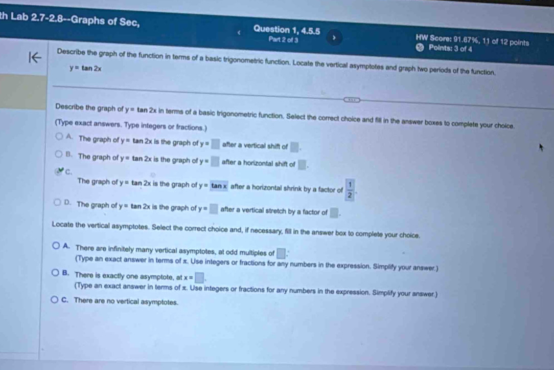 th Lab 2.7-2.8--Graphs of Sec, Question 1, 4.5.5 > HW Score: 91.67%, 11 of 12 points
Part 2 of 3 Points: 3 of 4
Describe the graph of the function in terms of a basic trigonometric function. Locate the vertical asymptotes and graph two periods of the function.
y=tan 2x
Describe the graph of y=tan 2x in terms of a basic trigonometric function. Select the correct choice and fill in the answer boxes to complete your choice.
(Type exact answers. Type integers or fractions.)
A. The graph of y=tan 2x is the graph of y=□ after a vertical shift of □.
B. The graph of y=tan 2x is the graph of y=□ after a horizontal shift of □.
c.
The graph of y=tan 2x is the graph of y=tan x after a horizontal shrink by a factor of  1/2 .
D. The graph of y=tan 2x is the graph of y=□ after a vertical stretch by a factor of □. 
Locate the vertical asymptotes. Select the correct choice and, if necessary, fill in the answer box to complete your choice.
A. There are infinitely many vertical asymptotes, at odd multiples of □ : 
(Type an exact answer in terms of π. Use integers or fractions for any numbers in the expression. Simplify your answer.)
B. There is exactly one asymptote, at x=□. 
(Type an exact answer in terms of π. Use integers or fractions for any numbers in the expression. Simplify your answer.)
C. There are no vertical asymptotes.