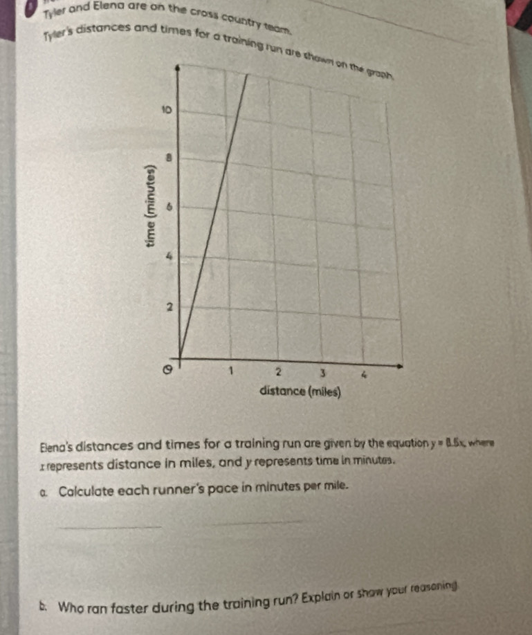 Tyler and Elena are on the cross country ream. 
Tyler's distances and times for a training ru 
Elena's distances and times for a training run are given by the equation y=0.5x where 
I represents distance in miles, and y represents time in minutes. 
. Calculate each runner's pace in minutes per mile. 
_ 
_ 
b. Who ran faster during the training run? Explain or show your reasoning