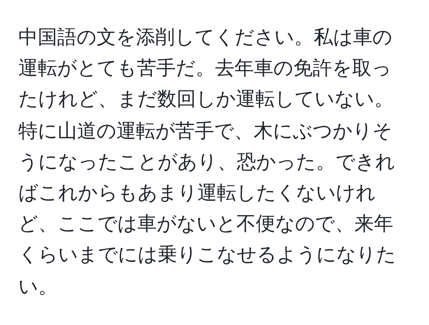 中国語の文を添削してください。私は車の運転がとても苦手だ。去年車の免許を取ったけれど、まだ数回しか運転していない。特に山道の運転が苦手で、木にぶつかりそうになったことがあり、恐かった。できればこれからもあまり運転したくないけれど、ここでは車がないと不便なので、来年くらいまでには乗りこなせるようになりたい。