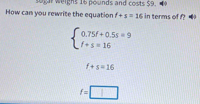 sugar weighs 16 pounds and costs $9. )
How can you rewrite the equation f+s=16 in terms of f? D
beginarrayl 0.75f+0.5s=9 f+s=16endarray.
f+s=16
f=□