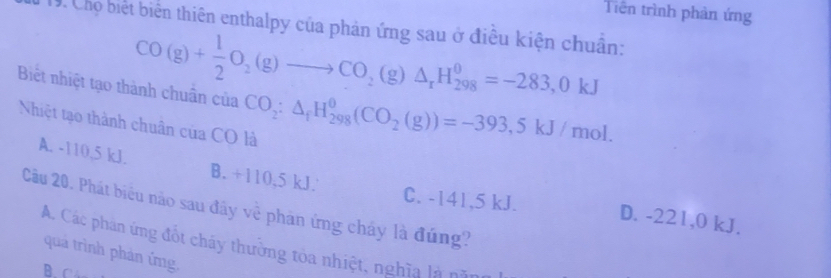 Tiền trình phản ứng
19. Chọ biết biến thiên enthalpy của phản ứng sau ở điều kiện chuẩn:
CO(g)+ 1/2 O_2(g)to CO_2(g)△ _rH_(298)^0=-283,0kJ
Biết nhiệt tạo thành chuân của CO_2:△ _fH_(298)^0(CO_2(g))=-393,5kJ/mol. 
Nhiệt tạo thành chuân của CO là
A. -110,5 kJ. B. +110,5 kJ.
Câu 20. Phát biêu nào sau đây về phân ứng cháy là đúng?
C. -141,5 kJ. D. -221,0 kJ.
A. Các phân ứng đốt cháy thường tòa nhiệt, nghĩa là cã
quả trình phản ứmg,
B. C4