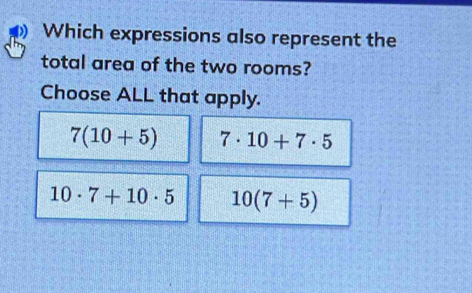 Which expressions also represent the
total area of the two rooms?
Choose ALL that apply.
7(10+5) 7· 10+7· 5
10· 7+10· 5 10(7+5)