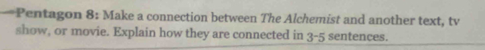 Pentagon 8: Make a connection between The Alchemist and another text, tv 
show, or movie. Explain how they are connected in 3 -5 sentences.