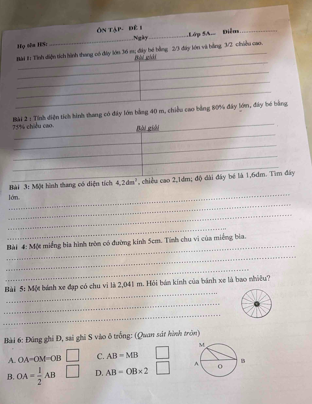 Ngày_ ớp 5A Điểm_
Họ tên HS:
_
đáy lớn và bằng 3/2 chiều cao.
ài 2 : Tính diện tích hình thang có đáy lớn bằng 40
_
Bài 3: Một hình thang có diện tích 4, 2dm^2 , chiều 
_
lớn.
_
_
_
Bài 4: Một miếng bìa hình tròn có đường kính 5cm. Tính chu vi của miếng bìa.
_
_
_
Bài 5: Một bánh xe đạp có chu vi là 2,041 m. Hỏi bán kính của bánh xe là bao nhiêu?
_
_
Bài 6: Đúng ghi Đ, sai ghi S vào ô trống: (Quan sát hình tròn)
A. OA=OM=OB
C. AB=MB
B. OA= 1/2 AB
D. AB=OB* 2