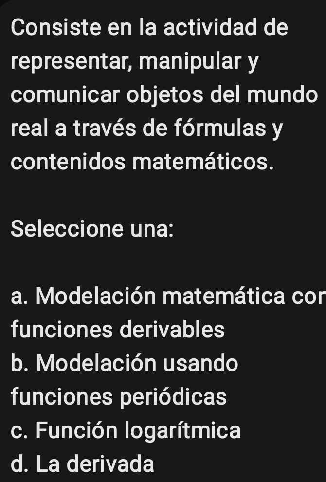 Consiste en la actividad de
representar, manipular y
comunicar objetos del mundo
real a través de fórmulas y
contenidos matemáticos.
Seleccione una:
a. Modelación matemática con
funciones derivables
b. Modelación usando
funciones periódicas
c. Función logarítmica
d. La derivada