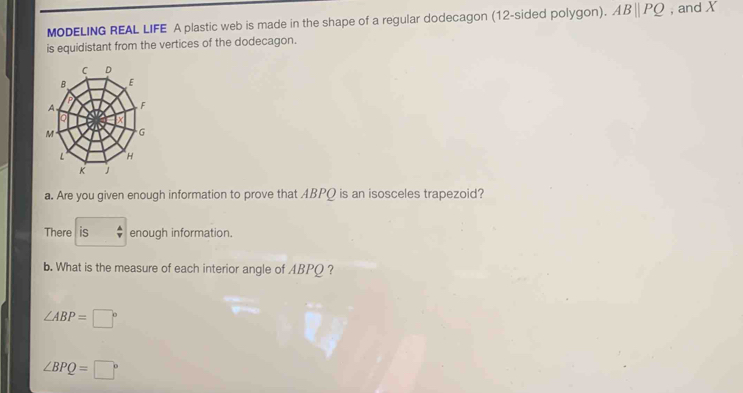 MODELING REAL LIFE A plastic web is made in the shape of a regular dodecagon (12 -sided polygon). ABparallel PQ , and X
is equidistant from the vertices of the dodecagon. 
a. Are you given enough information to prove that ABPQ is an isosceles trapezoid? 
There is enough information. 
b. What is the measure of each interior angle of ABPQ ?
∠ ABP=□°
∠ BPQ=□°