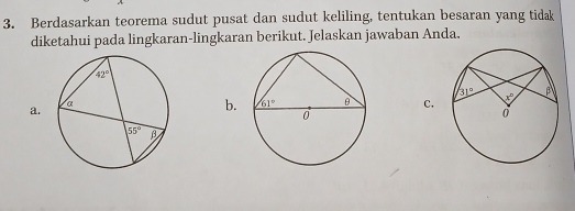 Berdasarkan teorema sudut pusat dan sudut keliling, tentukan besaran yang tidak
diketahui pada lingkaran-lingkaran berikut. Jelaskan jawaban Anda.
a.
b. C.