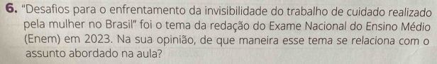 “Desafios para o enfrentamento da invisibilidade do trabalho de cuidado realizado 
pela mulher no Brasil" foi o tema da redação do Exame Nacional do Ensino Médio 
(Enem) em 2023. Na sua opinião, de que maneira esse tema se relaciona com o 
assunto abordado na aula?