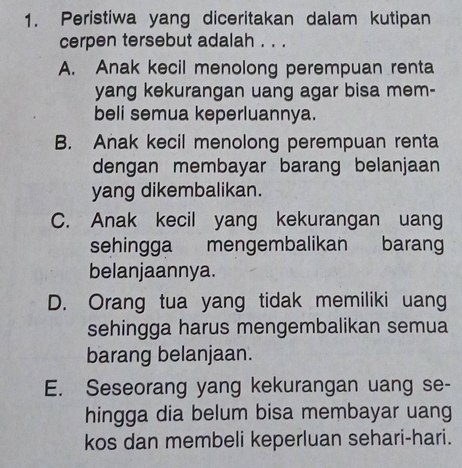 Peristiwa yang diceritakan dalam kutipan
cerpen tersebut adalah . . .
A. Anak kecil menolong perempuan renta
yang kekurangan uang agar bisa mem-
beli semua keperluannya.
B. Anak kecil menolong perempuan renta
dengan membayar barang belanjaan
yang dikembalikan.
C. Anak kecil yang kekurangan uang
sehingga mengembalikan barang
belanjaannya.
D. Orang tua yang tidak memiliki uang
sehingga harus mengembalikan semua
barang belanjaan.
E. Seseorang yang kekurangan uang se-
hingga dia belum bisa membayar uang
kos dan membeli keperluan sehari-hari.