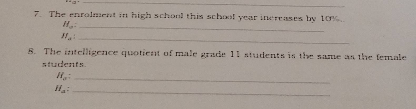 The enrolment in high school this school year increases by 10%..
H_0 : _
H_a _ 
8. The intelligence quotient of male grade 11 students is the same as the female 
students. 
_ H_a : 
_ H_a