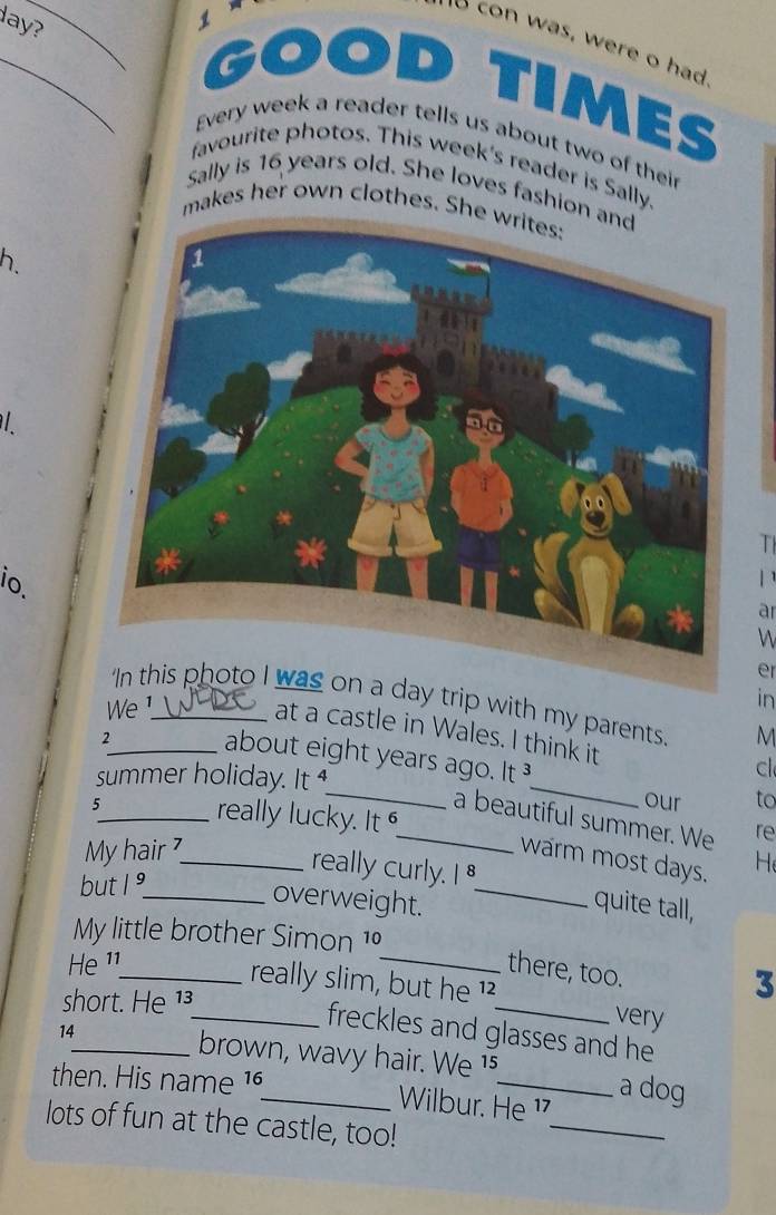 ay? 

con was, were o had 
_GOO D 
mES 
Every week a reader tells us about two of their 
favourite photos. This week's reader is Sally. 
Sally is 16 years old. She loves fashion 
makes her own clothes. She 
h 
/ 
T 
io. 
ar 
W 
er 
was on a day trip with my parents. M 
We 1_ 
in 
at a castle in Wales. I think it 
_about eight years ago. It 
c 
summer holiday. It __our to 
5_ really lucky. It 
_a beautiful summer. We re 
My hair _ 
warm most days. H 
but 1 °_ 
really curly. I quite tall, 
overweight._ 
My little brother Simon 1º
He ¹¹_ 
_there, too. 
_really slim, but he ¹_ very 
short. He 1³
3 
14 
freckles and glasses and he 
_brown, wavy hair. We 1s a dog 
_ 
then. His name 16 _ Wilbur. He ¹7 
lots of fun at the castle, too!