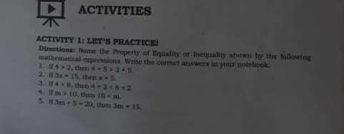 ACTIVITIES 
ACTIVITY 1: LET'S PRACTICE! 
Directions: Name the Property of Equality or Inequality shown by the following 
mathematical expressions. Write the correct answers in your notebook.
4>2 , then 4+5>2+5
2. 11 3x-15 , then x=5
3. If 4<8</tex> . then 4=2<8=2
4. IT m>10 then 10
5. If 3m+5=20 , then 3m· 15 :