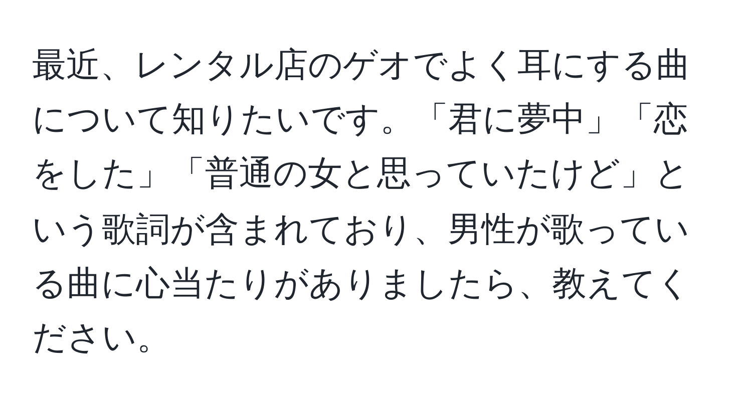 最近、レンタル店のゲオでよく耳にする曲について知りたいです。「君に夢中」「恋をした」「普通の女と思っていたけど」という歌詞が含まれており、男性が歌っている曲に心当たりがありましたら、教えてください。