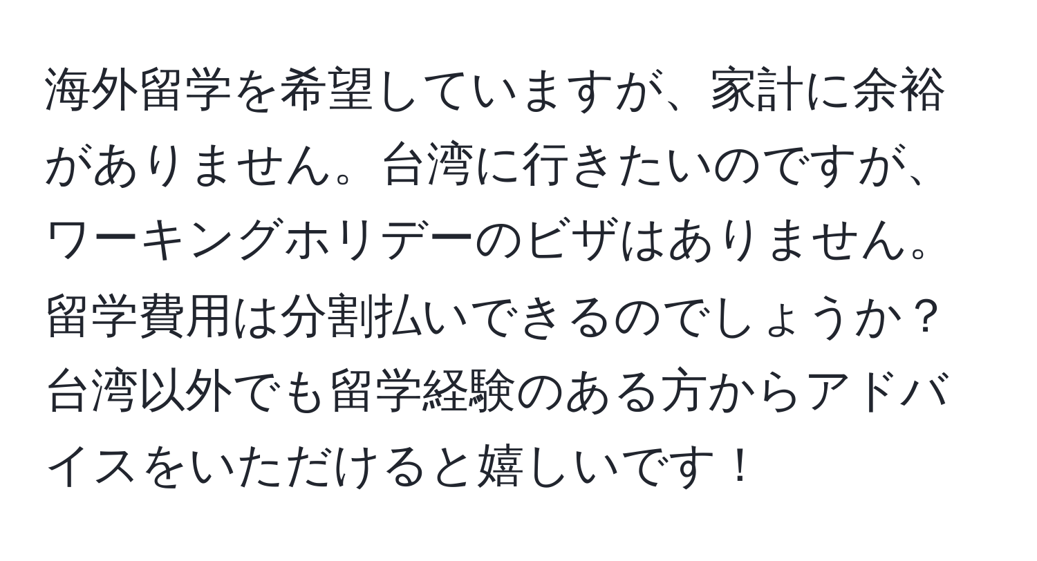 海外留学を希望していますが、家計に余裕がありません。台湾に行きたいのですが、ワーキングホリデーのビザはありません。留学費用は分割払いできるのでしょうか？台湾以外でも留学経験のある方からアドバイスをいただけると嬉しいです！