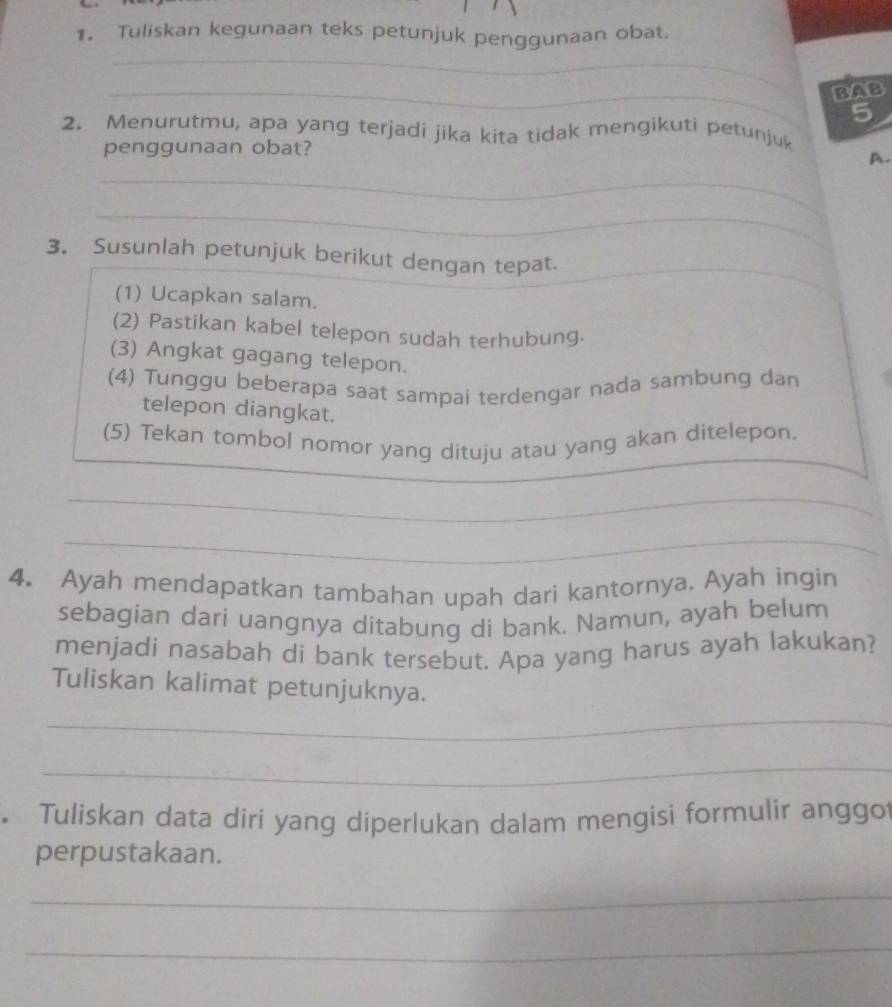 Tuliskan kegunaan teks petunjuk penggunaan obat. 
_ 
_BAB 
5 
2. Menurutmu, apa yang terjadi jika kita tidak mengikuti petunjuk 
penggunaan obat? 
A. 
_ 
_ 
3。 Susunlah petunjuk berikut dengan tepat. 
_ 
(1) Ucapkan salam. 
(2) Pastikan kabel telepon sudah terhubung. 
(3) Angkat gagang telepon. 
(4) Tunggu beberapa saat sampai terdengar nada sambung dan 
telepon diangkat. 
(5) Tekan tombol nomor yang dituju atau yang akan ditelepon. 
_ 
_ 
4. Ayah mendapatkan tambahan upah dari kantornya. Ayah ingin 
sebagian dari uangnya ditabung di bank. Namun, ayah belum 
menjadi nasabah di bank tersebut. Apa yang harus ayah lakukan? 
Tuliskan kalimat petunjuknya. 
_ 
_ 
。 Tuliskan data diri yang diperlukan dalam mengisi formulir anggot 
perpustakaan. 
_ 
_