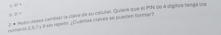 C. 6!=
d.
2. ◆ Pedro desea cambiar la clave de su celular. Quiere que el PIN de 4 dígitos tenga los 3!=
¿números 2, 5, 7 y 9 sin repetir. ¿Cuántas claves se pueden formar?