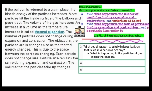 Read and annotate
If the balloon is returned to a warm place, the (Drag and place and shorterVextend as needed)
kinetic energy of the particles increases. More Find what happens to the number of
particles during expansion and
particles hit the inside surface of the balloon and contraction and underline it in red
push it out. The volume of the gas increases. An Find what happens to the size of particles
increase in a volume as the temperature during expansion and contraction an 
increases is called thermal expansion. The a squiggly line under it
number of particles does not change during no the test use ALL of the annotation symbols below.
expansion and contraction. The object that the
particles are in changes size as the thermal 3. What could happen to a fully inflated balloon
energy changes. This is due to the space that is left in a car on a hot day?
between the particles changing. Each particle a. What is happening to the particles of gas
does not change size. Particle size remains the inside the balloon?
same during expansion and contraction. The 3.
volume that the particles take up changes.
a.