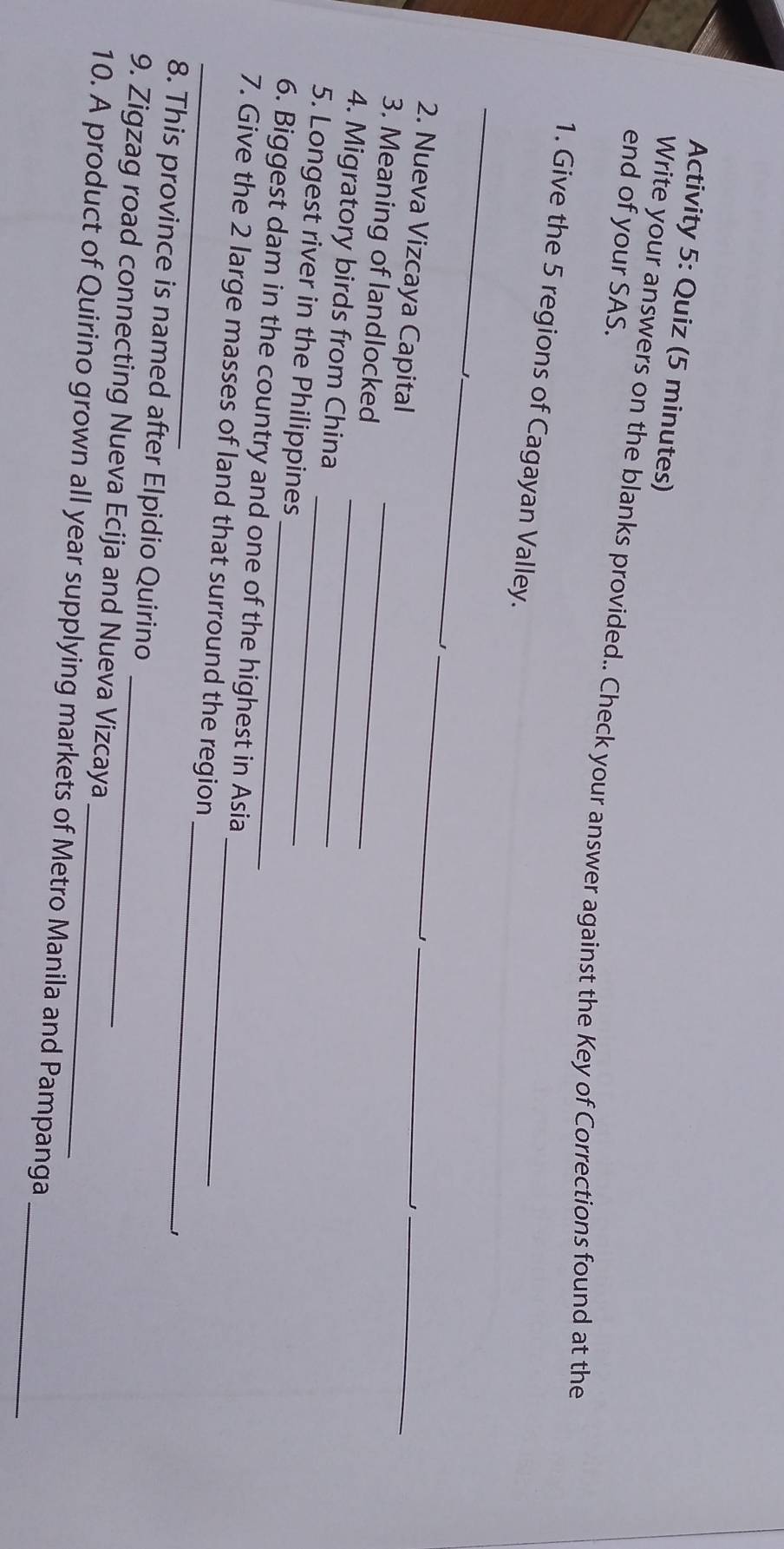 Activity 5: Quiz (5 minutes) 
end of your SAS. 
Write your answers on the blanks provided.. Check your answer against the Key of Corrections found at the 
1. Give the 5 regions of Cagayan Valley. 
_ 
_ 
_ 
_1 
2. Nueva Vizcaya Capital 
_ 
3. Meaning of landlocked_ 
4. Migratory birds from China_ 
5. Longest river in the Philippines_ 
6. Biggest dam in the country and one of the highest in Asia 
_ 
_7. Give the 2 large masses of land that surround the region_ 
8. This province is named after Elpidio Quirino 
9. Zigzag road connecting Nueva Ecija and Nueva Vizcaya 
10. A product of Quirino grown all year supplying markets of Metro Manila and Pampanga_