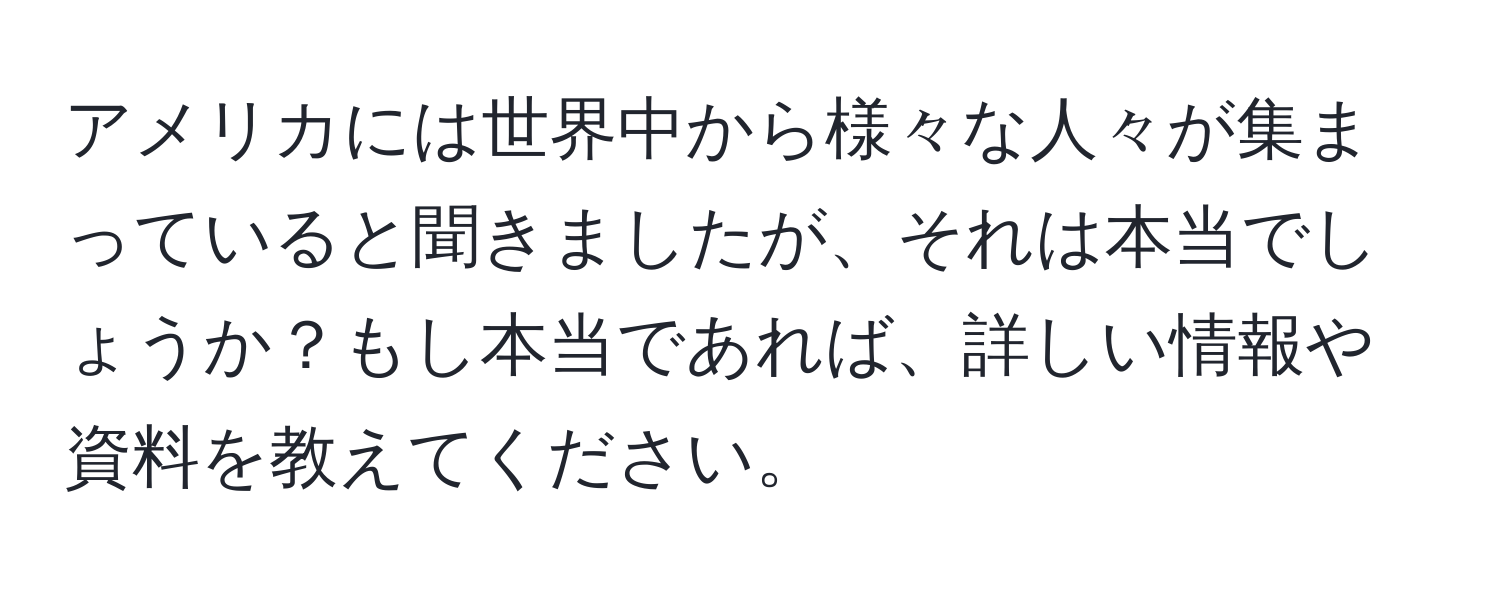 アメリカには世界中から様々な人々が集まっていると聞きましたが、それは本当でしょうか？もし本当であれば、詳しい情報や資料を教えてください。