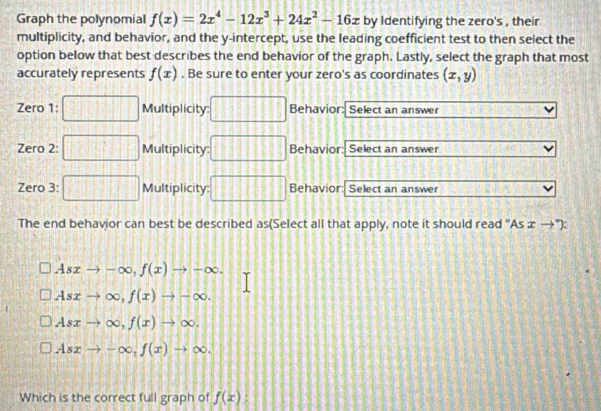 Graph the polynomial f(x)=2x^4-12x^3+24x^2-16x by Identifying the zero's , their
multiplicity, and behavior, and the y-intercept, use the leading coefficient test to then select the
option below that best describes the end behavior of the graph. Lastly, select the graph that most
accurately represents f(x). Be sure to enter your zero's as coordinates (x,y)
Zero 1:  1/2 =□° Multiplicity: Behavior: Select an answer
Zero 2: □ Multiplicity: Behavior: Select an answer
Zero 3: ·s □ Multiplicity: 11414187=213 1.2 Behavior: Select an answer
||B||
The end behavior can best be described as(Select all that apply, note it should read "As æ →"):
Asxto -∈fty , f(x)to -∈fty.
Asxto ∈fty , f(x)to -∈fty.
Asxto ∈fty , f(x)to ∈fty.
Asxto -∈fty , f(x)to ∈fty. 
Which is the correct full graph of f(x)