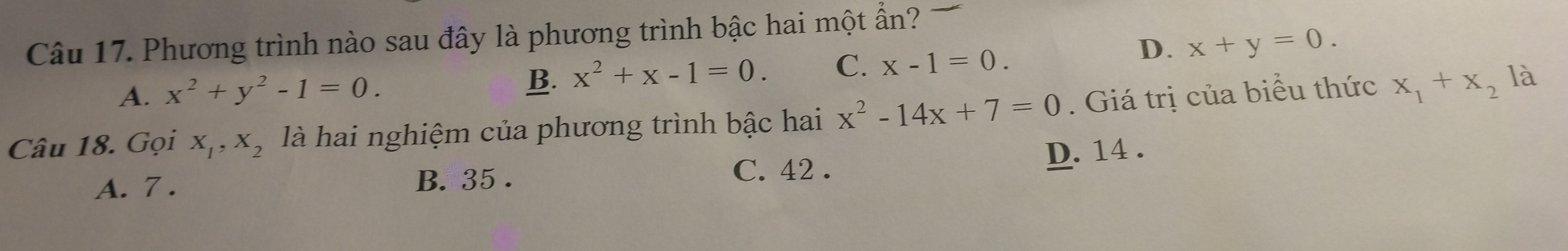 Phương trình nào sau đây là phương trình bậc hai một ẩn?
A. x^2+y^2-1=0. B. x^2+x-1=0. C. x-1=0.
D. x+y=0. 
Câu 18. Gọi X_1, X_2 là hai nghiệm của phương trình bậc hai x^2-14x+7=0. Giá trị của biểu thức x_1+x_2
là
A. 7. C. 42. D. 14.
B. 35.