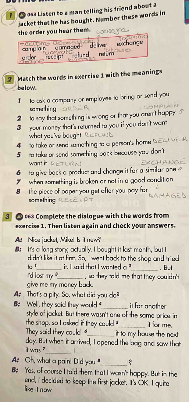 1 063 Listen to a man telling his friend about a
jacket that he has bought. Number these words in
the order you hear them.
rertom
complain damaged deliver exchang
order receipt refund return
2 Match the words in exercise 1 with the meanings
below.
to ask a company or employee to bring or send you
something
2 to say that something is wrong or that you aren't happy
3 your money that's returned to you if you don't want
what you've bought
4 to take or send something to a person's home
5 to take or send something back because you don't
want it
6 to give back a product and change it for a similar one 
7 when something is broken or not in a good condition
8 the piece of paper you get after you pay for
something
3 063 Complete the dialogue with the words from
exercise 1. Then listen again and check your answers.
A: Nice jacket, Mike! Is it new?
B: It's a long story, actually. I bought it last month, but I
didn't like it at first. So, I went back to the shop and tried
to '_ it. I said that I wanted a ²_ . But
I'd lost my ?_ , so they told me that they couldn't
give me my money back.
A: That's a pity. So, what did you do?
B: Well, they said they would _it for another
style of jacket. But there wasn't one of the same price in
the shop, so I asked if they could "_ it for me.
They said they could _it to my house the next 
day. But when it arrived, I opened the bag and saw that
it was _|
A: Oh, what a pain! Did you_ 2
B: Yes, of course I told them that I wasn't happy. But in the
end, I decided to keep the first jacket. It's OK. I quite
like it now.