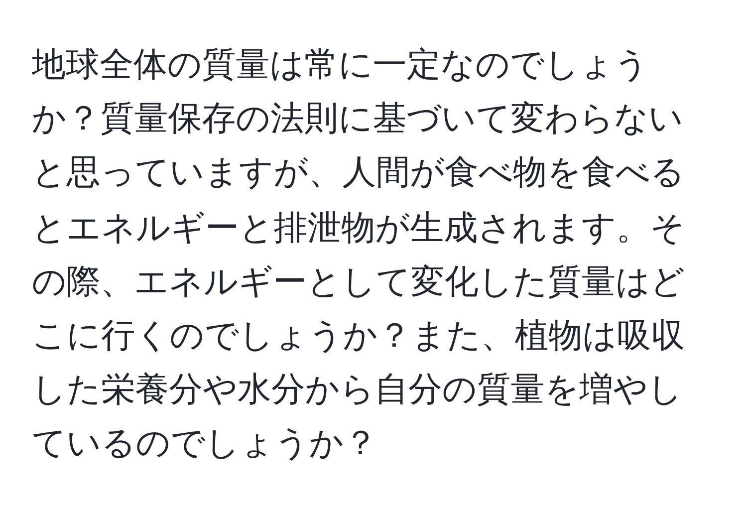 地球全体の質量は常に一定なのでしょうか？質量保存の法則に基づいて変わらないと思っていますが、人間が食べ物を食べるとエネルギーと排泄物が生成されます。その際、エネルギーとして変化した質量はどこに行くのでしょうか？また、植物は吸収した栄養分や水分から自分の質量を増やしているのでしょうか？