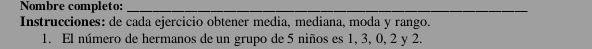 Nombre completo:_ 
Instrucciones: de cada ejercicio obtener media, mediana, moda y rango. 
1. El número de hermanos de un grupo de 5 niños es 1, 3, 0, 2 y 2.