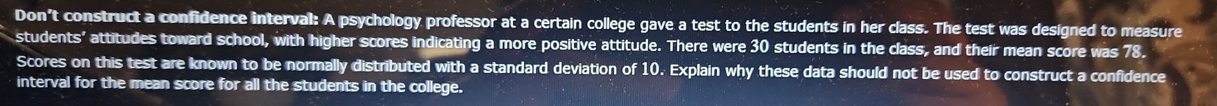 Don't construct a confidence interval: A psychology professor at a certain college gave a test to the students in her class. The test was designed to measure 
students’ attitudes toward school, with higher scores indicating a more positive attitude. There were 30 students in the class, and their mean score was 78. 
Scores on this test are known to be normally distributed with a standard deviation of 10. Explain why these data should not be used to construct a confidence 
interval for the mean score for all the students in the college.