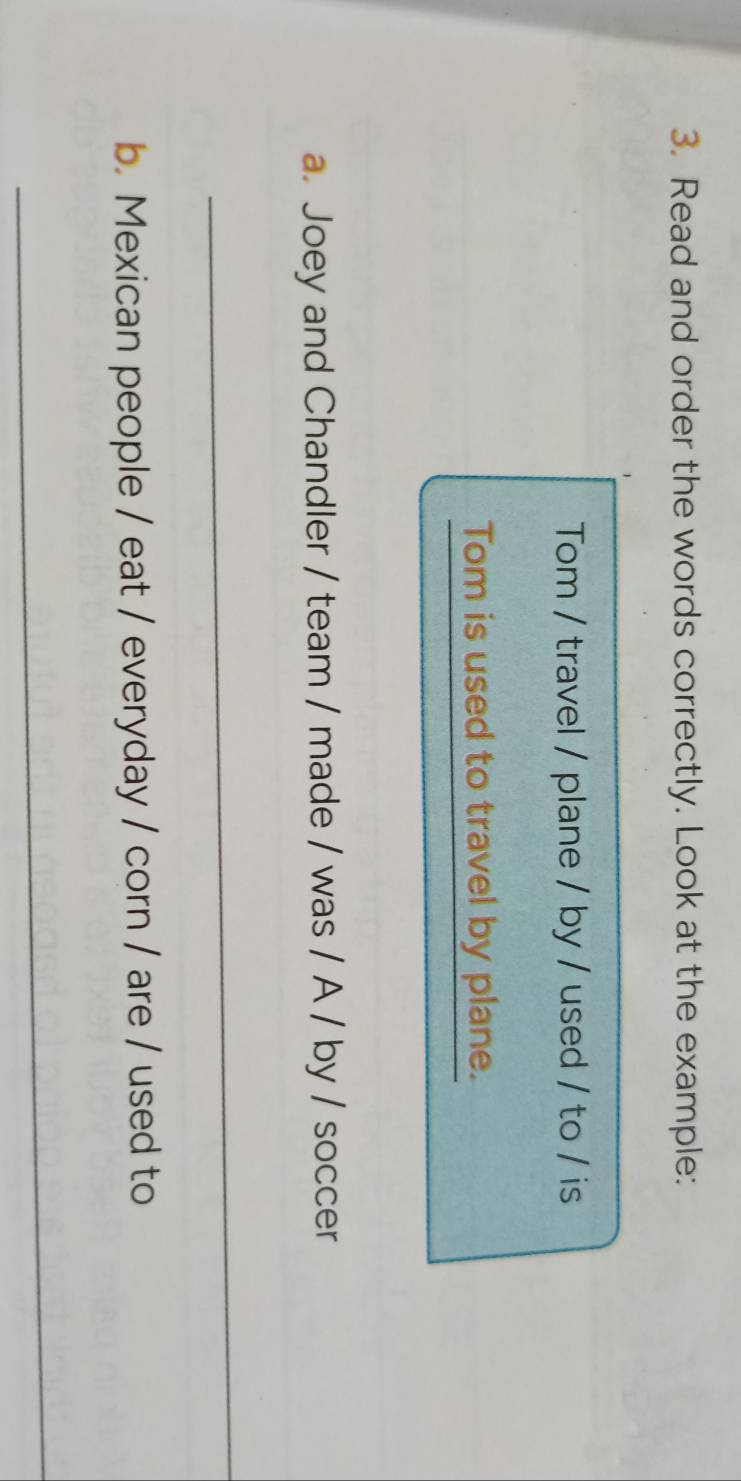 Read and order the words correctly. Look at the example: 
Tom / travel / plane / by / used / to / is 
Tom is used to travel by plane. 
a. Joey and Chandler / team / made / was / A / by / soccer 
_ 
b. Mexican people / eat / everyday / corn / are / used to 
_