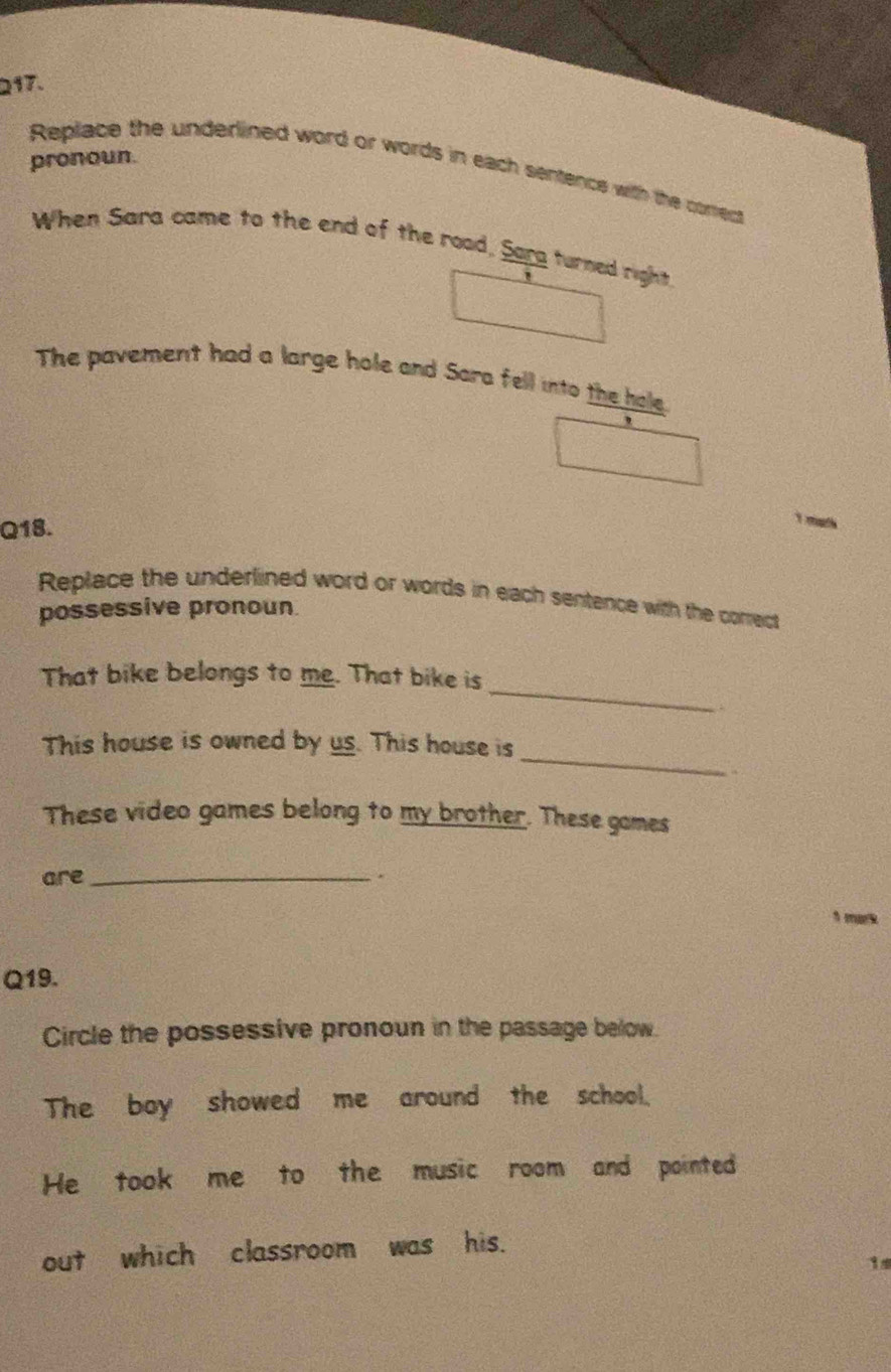 pronoun. 
Replace the underlined word or words in each sentence with the corect 
When Sara came to the end of the rood, Sarg turned right. 
The pavement had a large hole and Sara fell into the hale 
Q18. 
Replace the underlined word or words in each sentence with the correct 
possessive pronoun 
_ 
That bike belongs to me. That bike is 
_ 
This house is owned by us. This house is 
These video games belong to my brother. These games 
are_ . 
1 mark 
Q19. 
Circle the possessive pronoun in the passage below. 
The boy showed me around the school. 
He took me to the music room and pointed 
out which classroom was his. 
1