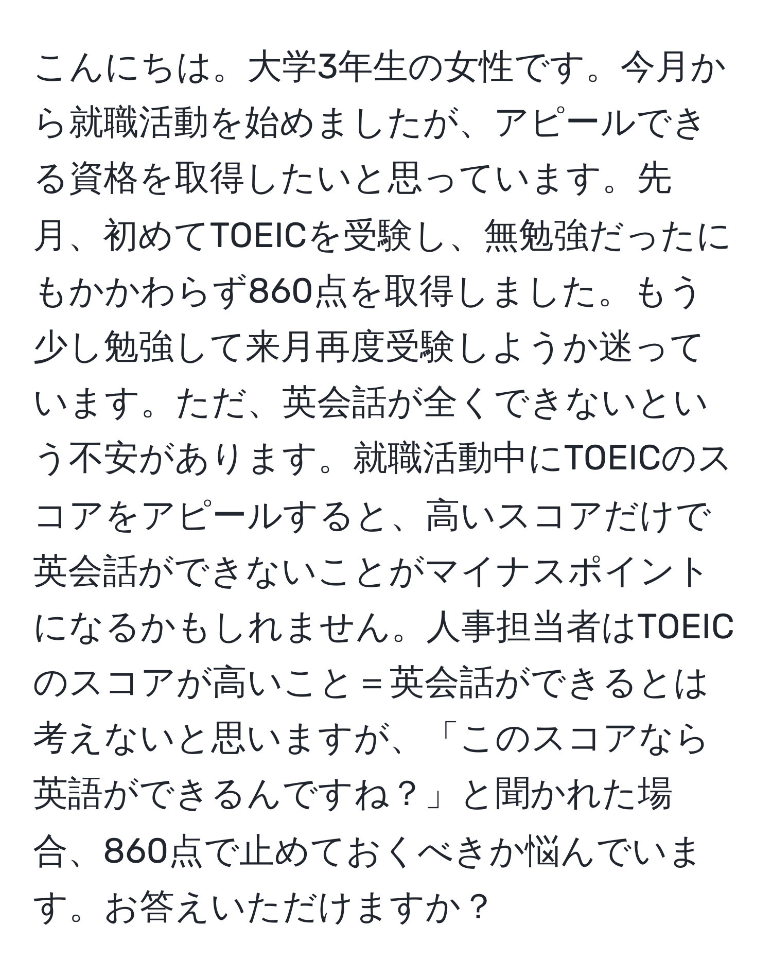 こんにちは。大学3年生の女性です。今月から就職活動を始めましたが、アピールできる資格を取得したいと思っています。先月、初めてTOEICを受験し、無勉強だったにもかかわらず860点を取得しました。もう少し勉強して来月再度受験しようか迷っています。ただ、英会話が全くできないという不安があります。就職活動中にTOEICのスコアをアピールすると、高いスコアだけで英会話ができないことがマイナスポイントになるかもしれません。人事担当者はTOEICのスコアが高いこと＝英会話ができるとは考えないと思いますが、「このスコアなら英語ができるんですね？」と聞かれた場合、860点で止めておくべきか悩んでいます。お答えいただけますか？