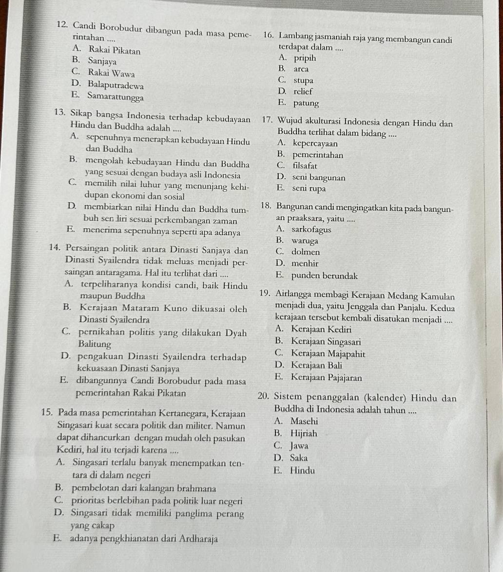 Candi Borobudur dibangun pada masa peme- 16. Lambang jasmaniah raja yang membangun candi
rintahan ....
A. Rakai Pikatan
terdapat dalam ....
A. pripih
B. Sanjaya B. arca
C. Rakai Wawa C. stupa
D. Balaputradewa D. relief
E. Samarattungga E. patung
13. Sikap bangsa Indonesia terhadap kebudayaan 17. Wujud akulturasi Indonesia dengan Hindu dan
Hindu dan Buddha adalah .... Buddha terlihat dalam bidang ....
A. sepenuhnya menerapkan kebudayaan Hindu A. kepercayaan
dan Buddha B. pemerintahan
B. mengolah kebudayaan Hindu dan Buddha C. filsafat
yang sesuai dengan budaya asli Indonesia D. seni bangunan
C. memilih nilai luhur yang menunjang kehi- E. seni rupa
dupan ekonomi dan sosial
D. membiarkan nilai Hindu dan Buddha tum- 18. Bangunan candi mengingatkan kita pada bangun-
buh sen liri sesuai perkembangan zaman an praaksara, yaitu ....
E. menerima sepenuhnya seperti apa adanya A. sarkofagus
B. waruga
14. Persaingan politik antara Dinasti Sanjaya dan C. dolmen
Dinasti Syailendra tidak meluas menjadi per- D. menhir
saingan antaragama. Hal itu terlihat dari .... E. punden berundak
A. terpeliharanya kondisi candi, baik Hindu
maupun Buddha
19. Airlangga membagi Kerajaan Medang Kamulan
B. Kerajaan Mataram Kuno dikuasai oleh menjadi dua, yaitu Jenggala dan Panjalu. Kedua
Dinasti Syailendra
kerajaan tersebut kembali disatukan menjadi ....
C. pernikahan politis yang dilakukan Dyah A. Kerajaan Kediri
Balitung
B. Kerajaan Singasari
C. Kerajaan Majapahit
D. pengakuan Dinasti Syailendra terhadap D. Kerajaan Bali
kekuasaan Dinasti Sanjaya
E. dibangunnya Candi Borobudur pada masa E. Kerajaan Pajajaran
pemerintahan Rakai Pikatan 20. Sistem penanggalan (kalender) Hindu dan
Buddha di Indonesia adalah tahun ....
15. Pada masa pemerintahan Kertanegara, Kerajaan A. Masehi
Singasari kuat secara politik dan militer. Namun
dapat dihancurkan dengan mudah oleh pasukan B. Hijriah
Kediri, hal itu terjadi karena .... C. Jawa
D. Saka
A. Singasari terlalu banyak menempatkan ten- E. Hindu
tara di dalam negeri
B. pembelotan dari kalangan brahmana
C. prioritas berlebihan pada politik luar negeri
D. Singasari tidak memiliki panglima perang
yang cakap
E. adanya pengkhianatan dari Ardharaja