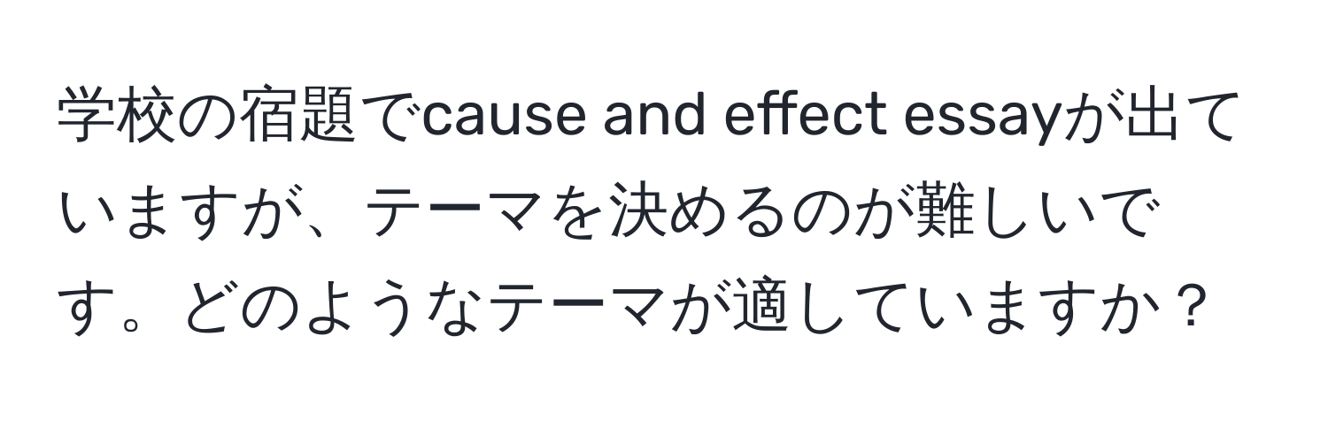 学校の宿題でcause and effect essayが出ていますが、テーマを決めるのが難しいです。どのようなテーマが適していますか？