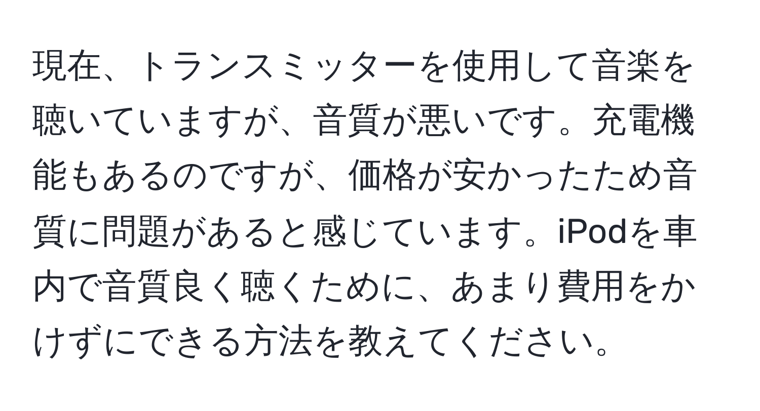 現在、トランスミッターを使用して音楽を聴いていますが、音質が悪いです。充電機能もあるのですが、価格が安かったため音質に問題があると感じています。iPodを車内で音質良く聴くために、あまり費用をかけずにできる方法を教えてください。