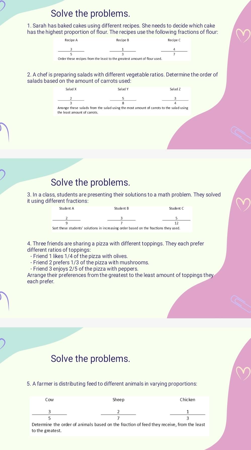 Solve the problems.
1. Sarah has baked cakes using different recipes. She needs to decide which cake
has the highest proportion of flour. The recipes use the following fractions of flour:
2. A chef is preparing salads with different vegetable ratios. Determine the order of
salads based on the amount of carrots used:
beginarrayr Saladx 2 hline 3 hline endarray
Salad Z
_5⊂ □
Arrange these salads from the salad using the most amount of carrots to the salad using
the least amount of carrots.
Solve the problems.
3. In a class, students are presenting their solutions to a math problem. They solved
it using different fractions:
4. Three friends are sharing a pizza with different toppings. They each prefer
different ratios of toppings:
- Friend 1 likes 1/4 of the pizza with olives.
- Friend 2 prefers 1/3 of the pizza with mushrooms.
- Friend 3 enjoys 2/5 of the pizza with peppers.
Arrange their preferences from the greatest to the least amount of toppings they
each prefer.
Solve the problems.
5. A farmer is distributing feed to different animals in varying proportions: