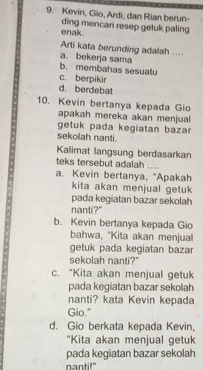 Kevin, Gio, Ardi, dan Rian berun-
ding mencari resep getuk paling
enak.
Arti kata berunding adalah ....
a. bekerja sama
b. membahas sesuatu
c. berpikir
d. berdebat
10. Kevin bertanya kepada Gio
apakah mereka akan menjual
getuk pada kegiatan bazar 
sekolah nanti.
Kalimat langsung berdasarkan
teks tersebut adalah ....
a. Kevin bertanya, “Apakah
kita akan menjual getuk 
pada kegiatan bazar sekolah
nanti?"
b. Kevin bertanya kepada Gio
bahwa, “Kita akan menjual
getuk pada kegiatan bazar
sekolah nanti?"
c. “Kita akan menjual getuk
pada kegiatan bazar sekolah
nanti? kata Kevin kepada
Gio."
d. Gio berkata kepada Kevin,
“Kita akan menjual getuk
pada kegiatan bazar sekolah
nanti!"