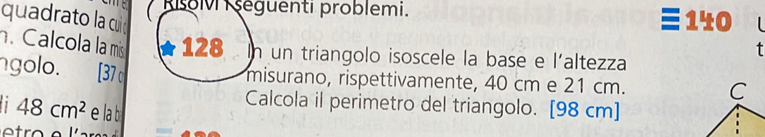 Risoli şéguenti problemi. 
quadrato la cuid
140. Calcola la mis 128 In un triangolo isoscele la base e l'altezza 
golo. [37 σ 
misurano, rispettivamente, 40 cm e 21 cm. 
Calcola il perimetro del triangolo. [ 98 cm ]
48cm^2 e la b