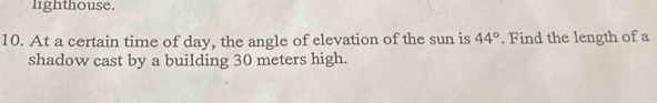 lighthouse. 
10. At a certain time of day, the angle of elevation of the sun is 44°. Find the length of a 
shadow cast by a building 30 meters high.