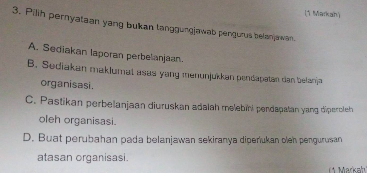 (1 Markah)
3. Pilih pernyataan yang bukan tanggungjawab pengurus belanjawan.
A. Sediakan laporan perbelanjaan.
B. Sediakan maklumal asas yang menunjukkan pendapatan dan belanja
organisasi.
C. Pastikan perbelanjaan diuruskan adalah melebihi pendapatan yang diperoleh
oleh organisasi.
D. Buat perubahan pada belanjawan sekiranya diperlukan oleh pengurusan
atasan organisasi.
(1 Markah)