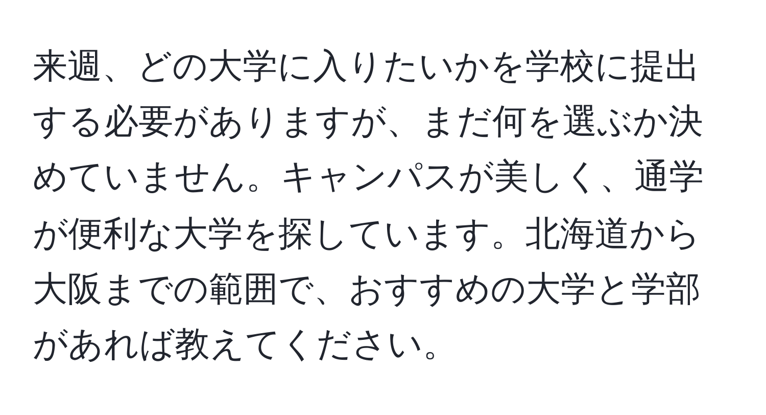 来週、どの大学に入りたいかを学校に提出する必要がありますが、まだ何を選ぶか決めていません。キャンパスが美しく、通学が便利な大学を探しています。北海道から大阪までの範囲で、おすすめの大学と学部があれば教えてください。